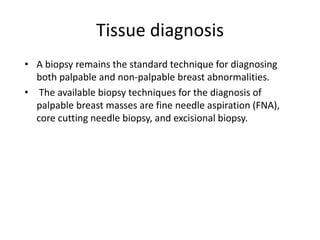 Tissue diagnosis
• A biopsy remains the standard technique for diagnosing
both palpable and non-palpable breast abnormalities.
• The available biopsy techniques for the diagnosis of
palpable breast masses are fine needle aspiration (FNA),
core cutting needle biopsy, and excisional biopsy.
 