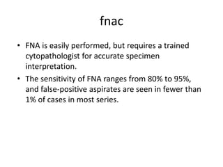 fnac
• FNA is easily performed, but requires a trained
cytopathologist for accurate specimen
interpretation.
• The sensitivity of FNA ranges from 80% to 95%,
and false-positive aspirates are seen in fewer than
1% of cases in most series.
 