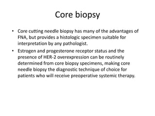 Core biopsy
• Core cutting needle biopsy has many of the advantages of
FNA, but provides a histologic specimen suitable for
interpretation by any pathologist.
• Estrogen and progesterone receptor status and the
presence of HER-2 overexpression can be routinely
determined from core biopsy specimens, making core
needle biopsy the diagnostic technique of choice for
patients who will receive preoperative systemic therapy.
 