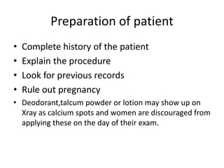 • Complete history of the patient
• Explain the procedure
• Look for previous records
• Rule out pregnancy
• Deodorant,talcum powder or lotion may show up on
Xray as calcium spots and women are discouraged from
applying these on the day of their exam.
Preparation of patient
 