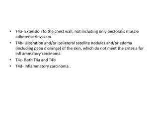 • T4a- Extension to the chest wall, not including only pectoralis muscle
adherence/invasion
• T4b- Ulceration and/or ipsilateral satellite nodules and/or edema
(including peau d’orange) of the skin, which do not meet the criteria for
infl ammatory carcinoma
• T4c- Both T4a and T4b
• T4d- Inflammatory carcinoma .
 