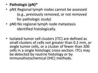 • Pathologic (pN)*
• pNX Regional lymph nodes cannot be assessed
(e.g., previously removed, or not removed
for pathologic study)
• pN0 No regional lymph node metastasis
identified histologically.
• Isolated tumor cell clusters (ITC) are defined as
small clusters of cells not greater than 0.2 mm, or
single tumor cells, or a cluster of fewer than 200
cells in a single histologic cross-section. ITCs may
be detected by routine histology or by
immunohistochemical (IHC) methods.
 