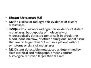 • Distant Metastases (M)
• M0 No clinical or radiographic evidence of distant
metastases
• cM0(i+) No clinical or radiographic evidence of distant
metastases, but deposits of molecularly or
microscopically detected tumor cells in circulating
blood, bone marrow, or other nonregional nodal tissue
that are no larger than 0.2 mm in a patient without
symptoms or signs of metastases
• M1 Distant detectable metastases as determined by
classic clinical and radiographic means and/or
histologically proven larger than 0.2 mm
 