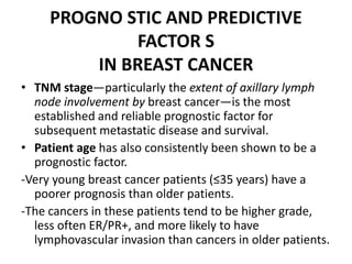 PROGNO STIC AND PREDICTIVE
FACTOR S
IN BREAST CANCER
• TNM stage—particularly the extent of axillary lymph
node involvement by breast cancer—is the most
established and reliable prognostic factor for
subsequent metastatic disease and survival.
• Patient age has also consistently been shown to be a
prognostic factor.
-Very young breast cancer patients (≤35 years) have a
poorer prognosis than older patients.
-The cancers in these patients tend to be higher grade,
less often ER/PR+, and more likely to have
lymphovascular invasion than cancers in older patients.
 