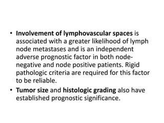 • Involvement of lymphovascular spaces is
associated with a greater likelihood of lymph
node metastases and is an independent
adverse prognostic factor in both node-
negative and node positive patients. Rigid
pathologic criteria are required for this factor
to be reliable.
• Tumor size and histologic grading also have
established prognostic significance.
 