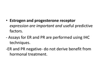 • Estrogen and progesterone receptor
expression are important and useful predictive
factors.
- Assays for ER and PR are performed using IHC
techniques.
-ER and PR negative- do not derive benefit from
hormonal treatment.
 
