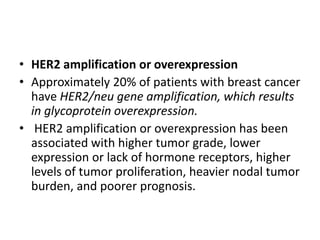 • HER2 amplification or overexpression
• Approximately 20% of patients with breast cancer
have HER2/neu gene amplification, which results
in glycoprotein overexpression.
• HER2 amplification or overexpression has been
associated with higher tumor grade, lower
expression or lack of hormone receptors, higher
levels of tumor proliferation, heavier nodal tumor
burden, and poorer prognosis.
 
