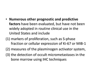 • Numerous other prognostic and predictive
factors have been evaluated, but have not been
widely adopted in routine clinical use in the
United States and include
(1) markers of proliferation, such as S-phase
fraction or cellular expression of Ki-67 or MIB-1
(2) measures of the plasminogen activator system,
(3) the detection of occult micrometastases in the
bone marrow using IHC techniques
 