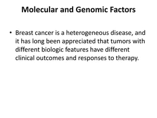 Molecular and Genomic Factors
• Breast cancer is a heterogeneous disease, and
it has long been appreciated that tumors with
different biologic features have different
clinical outcomes and responses to therapy.
 