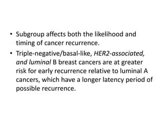 • Subgroup affects both the likelihood and
timing of cancer recurrence.
• Triple-negative/basal-like, HER2-associated,
and luminal B breast cancers are at greater
risk for early recurrence relative to luminal A
cancers, which have a longer latency period of
possible recurrence.
 