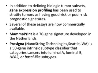 • In addition to defining biologic tumor subsets,
gene expression profiling has been used to
stratify tumors as having good-risk or poor-risk
prognostic signatures.
• Several of these assays are now commercially
available.
• MammaPrint is a 70-gene signature developed in
the Netherlands.
• Prosigna (NanoString Technologies,Seattle, WA) is
a 50-gene intrinsic subtype classifier that
categories cancers into luminal A, luminal B,
HER2, or basal-like subtypes.
 