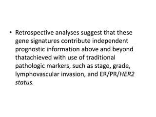 • Retrospective analyses suggest that these
gene signatures contribute independent
prognostic information above and beyond
thatachieved with use of traditional
pathologic markers, such as stage, grade,
lymphovascular invasion, and ER/PR/HER2
status.
 