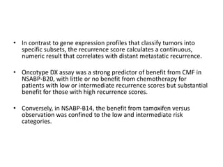 • In contrast to gene expression profiles that classify tumors into
specific subsets, the recurrence score calculates a continuous,
numeric result that correlates with distant metastatic recurrence.
• Oncotype DX assay was a strong predictor of benefit from CMF in
NSABP-B20, with little or no benefit from chemotherapy for
patients with low or intermediate recurrence scores but substantial
benefit for those with high recurrence scores.
• Conversely, in NSABP-B14, the benefit from tamoxifen versus
observation was confined to the low and intermediate risk
categories.
 