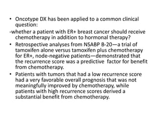 • Oncotype DX has been applied to a common clinical
question:
-whether a patient with ER+ breast cancer should receive
chemotherapy in addition to hormonal therapy?
• Retrospective analyses from NSABP B-20—a trial of
tamoxifen alone versus tamoxifen plus chemotherapy
for ER+, node-negative patients—demonstrated that
the recurrence score was a predictive factor for benefit
from chemotherapy.
• Patients with tumors that had a low recurrence score
had a very favorable overall prognosis that was not
meaningfully improved by chemotherapy, while
patients with high recurrence scores derived a
substantial benefit from chemotherapy.
 