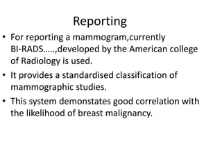 Reporting
• For reporting a mammogram,currently
BI-RADS…..,developed by the American college
of Radiology is used.
• It provides a standardised classification of
mammographic studies.
• This system demonstates good correlation with
the likelihood of breast malignancy.
 