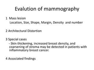 1 Mass lesion
Location, Size, Shape, Margin, Density and number
2 Architectural Distortion
3 Special cases
- Skin thickening, increased breast density, and
coarsening of stroma may be detected in patients with
inflammatory breast cancer.
4 Associated findings
Evalution of mammography
 