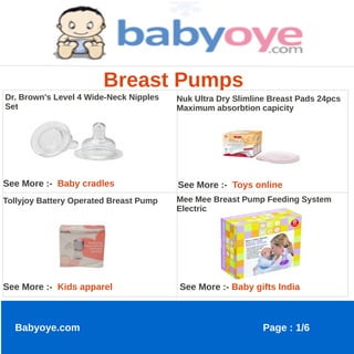 Breast Pumps
Dr. Brown's Level 4 Wide-Neck Nipples   Nuk Ultra Dry Slimline Breast Pads 24pcs
Set                                     Maximum absorbtion capicity




See More :- Baby cradles                See More :- Toys online
Tollyjoy Battery Operated Breast Pump   Mee Mee Breast Pump Feeding System
                                        Electric




See More :- Kids apparel                See More :- Baby gifts India



  Babyoye.com                                                Page : 1/6
 