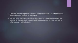  Once a subpectoral pocket is created for the expander, a sheet of acellular
dermal matrix is tailored to the defect.
 It is placed in the inferior and lateral portions of the expander pocket and
sutured to the pectoralis major muscle superiorly and to the chest wall or
inframammary fold inferiorly.
 