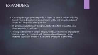 EXPANDERS
 Choosing the appropriate expander is based on several factors, including
breast volume, breast dimensions (height, width, and projection), breast
shape, and the patient's body habitus.
 In general, an anatomically designed, textured surface, integrated valve
tissue expander is preferred.
 The expander comes in various heights, widths, and amounts of projection
that either can be compared with the contralateral breast or can be
matched to another expander if a bilateral procedure is performed.
 