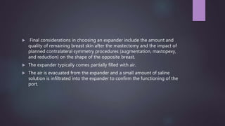  Final considerations in choosing an expander include the amount and
quality of remaining breast skin after the mastectomy and the impact of
planned contralateral symmetry procedures (augmentation, mastopexy,
and reduction} on the shape of the opposite breast.
 The expander typically comes partially filled with air.
 The air is evacuated from the expander and a small amount of saline
solution is infiltrated into the expander to confirm the functioning of the
port.
 