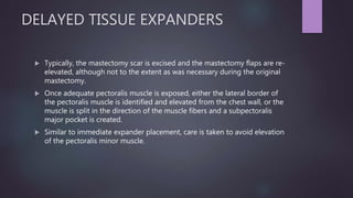 DELAYED TISSUE EXPANDERS
 Typically, the mastectomy scar is excised and the mastectomy flaps are re-
elevated, although not to the extent as was necessary during the original
mastectomy.
 Once adequate pectoralis muscle is exposed, either the lateral border of
the pectoralis muscle is identified and elevated from the chest wall, or the
muscle is split in the direction of the muscle fibers and a subpectoralis
major pocket is created.
 Similar to immediate expander placement, care is taken to avoid elevation
of the pectoralis minor muscle.
 