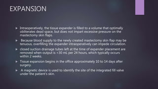 EXPANSION
 Intraoperatively, the tissue expander is filled to a volume that optimally
obliterates dead space, but does not impart excessive pressure on the
mastectomy skin flaps.
 Because blood supply to the newly created mastectomy skin flap may be
tenuous, overfilling the expander intraoperatively can impede circulation.
 closed suction drainage tubes left at the time of expander placement are
removed when output is <30 mL per 24 hours, which typically occurs
within 2 weeks.
 Tissue expansion begins in the office approximately 10 to 14 days after
surgery.
 A magnetic device is used to identify the site of the integrated fill valve
under the patient's skin.
 