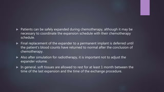  Patients can be safely expanded during chemotherapy, although it may be
necessary to coordinate the expansion schedule with their chemotherapy
schedule.
 Final replacement of the expander to a permanent implant is deferred until
the patient's blood counts have returned to normal after the conclusion of
chemotherapy.
 Also after simulation for radiotherapy, it is important not to adjust the
expander volume.
 In general, soft tissues are allowed to rest for at least 1 month between the
time of the last expansion and the time of the exchange procedure.
 