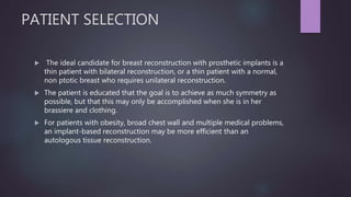 PATIENT SELECTION
 The ideal candidate for breast reconstruction with prosthetic implants is a
thin patient with bilateral reconstruction, or a thin patient with a normal,
non ptotic breast who requires unilateral reconstruction.
 The patient is educated that the goal is to achieve as much symmetry as
possible, but that this may only be accomplished when she is in her
brassiere and clothing.
 For patients with obesity, broad chest wall and multiple medical problems,
an implant-based reconstruction may be more efficient than an
autologous tissue reconstruction.
 