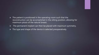  The patient is positioned in the operating room such that the
reconstruction can be accomplished in the sitting position, allowing for
maximum ptosis of the natural breast.
 The permanent implant can then be placed with maximum symmetry.
 The type and shape of the device is selected preoperatively.
 