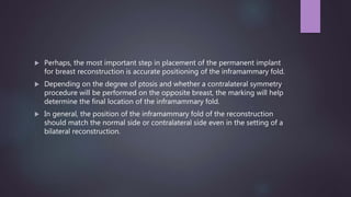  Perhaps, the most important step in placement of the permanent implant
for breast reconstruction is accurate positioning of the inframammary fold.
 Depending on the degree of ptosis and whether a contralateral symmetry
procedure will be performed on the opposite breast, the marking will help
determine the final location of the inframammary fold.
 In general, the position of the inframammary fold of the reconstruction
should match the normal side or contralateral side even in the setting of a
bilateral reconstruction.
 