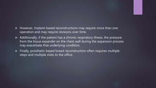  However, implant-based reconstructions may require more than one
operation and may require revisions over time.
 Additionally, if the patient has a chronic respiratory illness, the pressure
from the tissue expander on the chest wall during the expansion process
may exacerbate that underlying condition.
 Finally, prosthetic-based breast reconstruction often requires multiple
steps and multiple visits to the office.
 