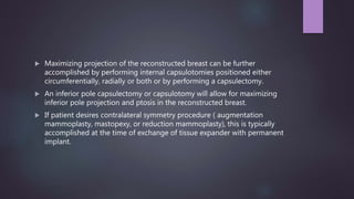 Maximizing projection of the reconstructed breast can be further
accomplished by performing internal capsulotomies positioned either
circumferentially, radially or both or by performing a capsulectomy.
 An inferior pole capsulectomy or capsulotomy will allow for maximizing
inferior pole projection and ptosis in the reconstructed breast.
 If patient desires contralateral symmetry procedure ( augmentation
mammoplasty, mastopexy, or reduction mammoplasty), this is typically
accomplished at the time of exchange of tissue expander with permanent
implant.
 