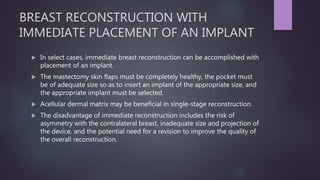 BREAST RECONSTRUCTION WITH
IMMEDIATE PLACEMENT OF AN IMPLANT
 In select cases, immediate breast reconstruction can be accomplished with
placement of an implant.
 The mastectomy skin flaps must be completely healthy, the pocket must
be of adequate size so as to insert an implant of the appropriate size, and
the appropriate implant must be selected.
 Acellular dermal matrix may be beneficial in single-stage reconstruction.
 The disadvantage of immediate reconstruction includes the risk of
asymmetry with the contralateral breast, inadequate size and projection of
the device, and the potential need for a revision to improve the quality of
the overall reconstruction.
 