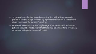  In general, use of a two staged reconstruction with a tissue expander
placed at the first stage, followed by a permanent implant at the second
stage, maximizes the surgeon's control.
 Whenever reconstruction in a single stage is performed with an implant,
patients should be made aware that there may be a need for a revisionary
procedure to improve the overall result.
 