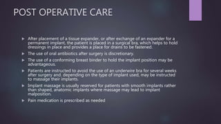 POST OPERATIVE CARE
 After placement of a tissue expander, or after exchange of an expander for a
permanent implant, the patient is placed in a surgical bra, which helps to hold
dressings in place and provides a place for drains to be fastened.
 The use of oral antibiotics after surgery is discretionary.
 The use of a conforming breast binder to hold the implant position may be
advantageous.
 Patients are instructed to avoid the use of an underwire bra for several weeks
after surgery and. depending on the type of implant used, may be instructed
to massage their implants.
 Implant massage is usually reserved for patients with smooth implants rather
than shaped, anatomic implants where massage may lead to implant
malposition.
 Pain medication is prescribed as needed
 