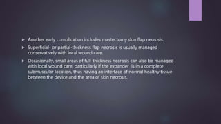  Another early complication includes mastectomy skin flap necrosis.
 Superficial- or partial-thickness flap necrosis is usually managed
conservatively with local wound care.
 Occasionally, small areas of full-thickness necrosis can also be managed
with local wound care, particularly if the expander is in a complete
submuscular location, thus having an interface of normal healthy tissue
between the device and the area of skin necrosis.
 