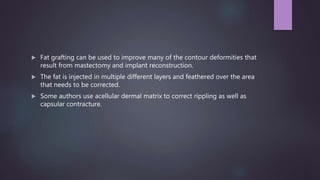  Fat grafting can be used to improve many of the contour deformities that
result from mastectomy and implant reconstruction.
 The fat is injected in multiple different layers and feathered over the area
that needs to be corrected.
 Some authors use acellular dermal matrix to correct rippling as well as
capsular contracture.
 