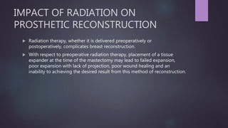 IMPACT OF RADIATION ON
PROSTHETIC RECONSTRUCTION
 Radiation therapy, whether it is delivered preoperatively or
postoperatively, complicates breast reconstruction.
 With respect to preoperative radiation therapy, placement of a tissue
expander at the time of the mastectomy may lead to failed expansion,
poor expansion with lack of projection, poor wound healing and an
inability to achieving the desired result from this method of reconstruction.
 
