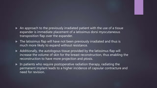  An approach to the previously irradiated patient with the use of a tissue
expander is immediate placement of a latissimus dorsi myocutaneous
transposition flap over the expander.
 The latissimus flap will have not been previously irradiated and thus is
much more likely to expand without resistance.
 Additionally, the autologous tissue provided by the latissimus flap will
increase the volume of skin for the breast reconstruction, thus enabling the
reconstruction to have more projection and ptosis.
 In patients who require postoperative radiation therapy, radiating the
permanent implant leads to a higher incidence of capsular contracture and
need for revision.
 