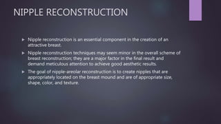 NIPPLE RECONSTRUCTION
 Nipple reconstruction is an essential component in the creation of an
attractive breast.
 Nipple reconstruction techniques may seem minor in the overall scheme of
breast reconstruction; they are a major factor in the final result and
demand meticulous attention to achieve good aesthetic results.
 The goal of nipple-areolar reconstruction is to create nipples that are
appropriately located on the breast mound and are of appropriate size,
shape, color, and texture.
 