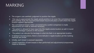 MARKING
 The surgeon uses aesthetic judgment to position the nipple.
 One way to approximate the nipple-areola position is to cover the contralateral breast
and carefully study the reconstructed breast mound and place a mark where the nipple
location appears appropriate.
 The contralateral breast is then uncovered and a careful comparison is made.
Adjustments are made as deemed necessary.
 The patient is allowed to have input into the nipple-areola location as well. A round
adhesive bandage is placed on this location.
 The patient can relocate the bandage to what she feels is an appropriate location.
 In bilateral reconstructions, there is more latitude in nipple location yet the marking
methods are similar.
 Initially, each breast is assessed separately.
 Careful inspection of both breasts is then performed and adjustments/compromises
made as necessary.
 