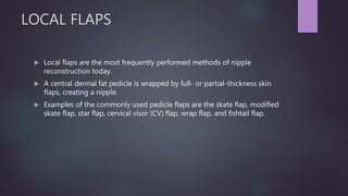 LOCAL FLAPS
 Local flaps are the most frequently performed methods of nipple
reconstruction today.
 A central dermal fat pedicle is wrapped by full- or partial-thickness skin
flaps, creating a nipple.
 Examples of the commonly used pedicle flaps are the skate flap, modified
skate flap, star flap, cervical visor (CV) flap, wrap flap, and fishtail flap.
 