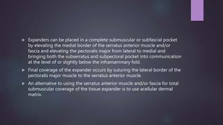  Expanders can be placed in a complete submuscular or subfascial pocket
by elevating the medial border of the serratus anterior muscle and/or
fascia and elevating the pectoralis major from lateral to medial and
bringing both the subserratus and subpectoral pocket into communication
at the level of or slightly below the inframammary fold.
 Final coverage of the expander occurs by suturing the lateral border of the
pectoralis major muscle to the serratus anterior muscle.
 An alternative to using the serratus anterior muscle and/or fascia for total
submuscular coverage of the tissue expander is to use acellular dermal
matrix.
 