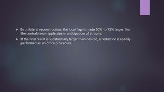  In unilateral reconstruction, the local flap is made 50% to 75% larger than
the contralateral nipple size in anticipation of atrophy.
 If the final result is substantially larger than desired, a reduction is readily
performed as an office procedure.
 