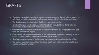 GRAFTS
 Grafts are particularly useful in prosthetic reconstructions as there is often a paucity of
soft tissue to create nipples with sufficient projection using the local flap techniques.
 The disadvantage of autografts is that they require a donor site.
 Grafts of tongue, earlobe, toe, and labia have been used, but these donor sites are
undesirable and are of mostly historical significance.
 One of the best methods in unilateral breast reconstruction is a composite nipple graft
from the contralateral nipple.
 If the patient has sufficient projection in the contralateral nipple and is willing to use it
as a donor site, excellent nipple symmetry can be attained.
 This is an easy technique to perform and can readily be accomplished in the office.
 The patient must be informed that the donor nipple may suffer loss of sensibility and
erectile and ductile function.
 