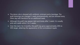  The donor site is dressed with antibiotic ointment and a bandage. The
graft dressings are changed 1 week postoperatively, and are dressed every
other day with Xeroform for an additional week.
 Although the graft may appear dark and dusky after 1 week, it is usually
pink and viable within 2 to 3 weeks.
 Over the next 2 to 3 months, the graft may grow approximately 20% to
30% larger, attaining the appearance of the contralateral nipple.
 