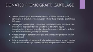 DONATED (HOMOGRAFT) CARTILAGE
 The use of cartilage is an excellent method of nipple reconstruction,
particularly in prosthetic reconstruction where there might be a soft-tissue
deficiency.
 The surgeon has complete control over the dimensions of the nipple. The
procedure is applicable to both unilateral and bilateral nipple
reconstruction, is an easy procedure to perform, does not involve a donor
site, and maintains long-lasting projection.
 A disadvantage of donated cartilage is that the resulting nipple is with an
unnatural reel.
 If the grafts are placed too superficially and do not have a smooth contour.
they can extrude through the skin, necessitating revision and/or removal.
 