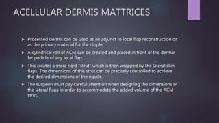 ACELLULAR DERMIS MATTRICES
 Processed dermis can be used as an adjunct to local flap reconstruction or
as the primary material for the nipple.
 A cylindrical roll of ACM can be created and placed in front of the dermal
fat pedicle of any local flap.
 This creates a more rigid "strut" which is then wrapped by the lateral skin
flaps. The dimensions of this strut can be precisely controlled to achieve
the desired dimensions of the nipple.
 The surgeon must pay careful attention when designing the dimensions of
the lateral flaps in order to accommodate the added volume of the ACM
strut.
 