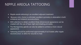 NIPPLE AREOLA TATTOOING
 Nipple-areola tattooing is an excellent adjuvant treatment.
 Because color choice is unlimited, excellent symmetry is attainable in both
unilateral and bilateral reconstructions.
 With attention to detail, excellent three-dimensional appearance can be
created with the use of basic light and shading principles.
 The Montgomery glands can also be added to achieve a more natural
appearance.
 Tattooing should be performed approximately 6 to 8 weeks after nipple
reconstruction, to allow for wounds to heal.
 
