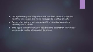  This is particularly useful in patients with prosthetic reconstructions who
have thin, tenuous skin that would not support a local flap or graft.
 Tattoos often fade and approximately 60% of patients may require a
secondary tattoo session.
 If the nipple reconstruction is not possible in the patient then entire nipple
areola can be created tattooing in 3 dimension.
 